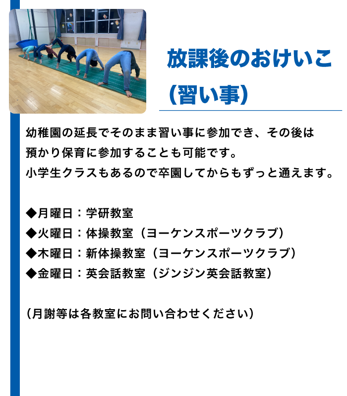 幼稚園の延長でそのまま習い事に参加でき、その後は預かり保育に参加することも可能です。小学生クラスもあるので卒園してからもずっと通えます。
◆月曜日：学研教室
◆火曜日：体操教室（ヨーケンスポーツクラブ）
◆木曜日：新体操教室（ヨーケンスポーツクラブ）
◆金曜日：英会話教室（ジンジン英会話教室）
（月謝等は各教室にお問い合わせください）