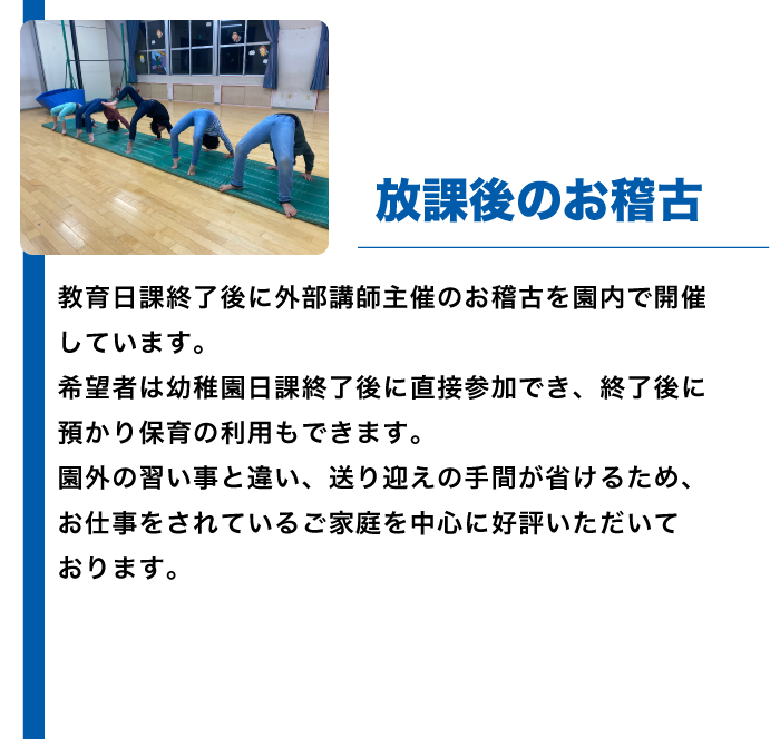 教育日課終了後に外部講師主催のお稽古を園内で開催しています。
希望者は幼稚園日課終了後に直接参加でき、終了後に預かり保育の利用もできます。
園外の習い事と違い、送り迎えの手間が省けるため、お仕事をされているご家庭を中心に好評いただいております。
